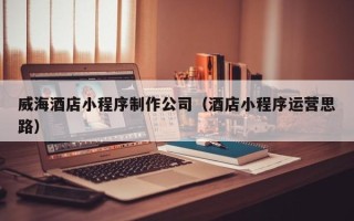 来宾威海酒店小程序制作公司（酒店小程序运营思路）
